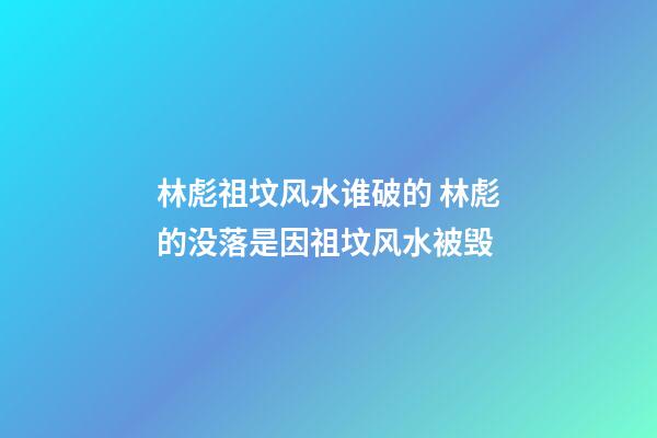 林彪祖坟风水谁破的 林彪的没落是因祖坟风水被毁